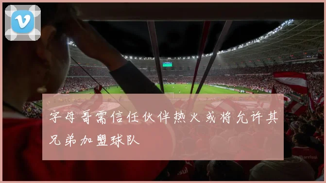 字母哥需信任伙伴热火或将允许其兄弟加盟球队