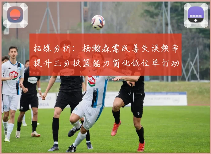 拓媒分析：杨瀚森需改善失误频率提升三分投篮能力简化低位单打动作