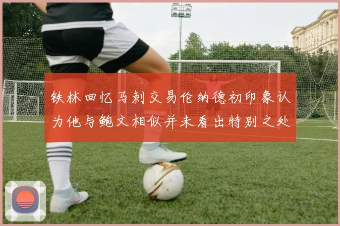 铁林回忆马刺交易伦纳德初印象认为他与鲍文相似并未看出特别之处