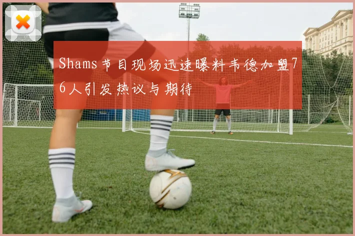 Shams节目现场迅速曝料韦德加盟76人引发热议与期待