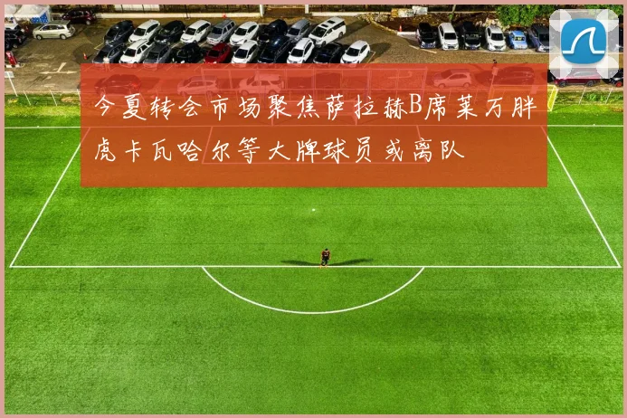 今夏转会市场聚焦萨拉赫B席莱万胖虎卡瓦哈尔等大牌球员或离队