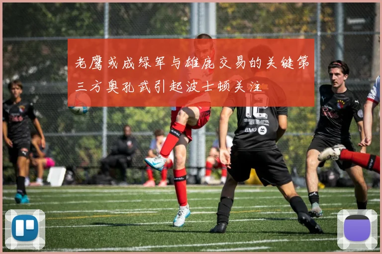 老鹰或成绿军与雄鹿交易的关键第三方奥孔武引起波士顿关注