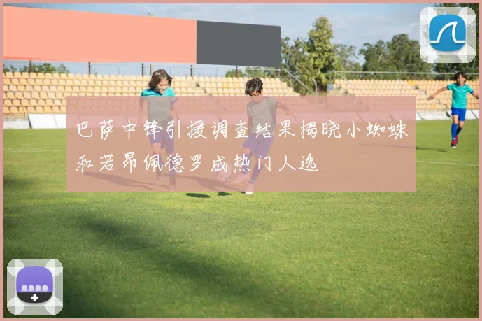 巴萨中锋引援调查结果揭晓小蜘蛛和若昂佩德罗成热门人选