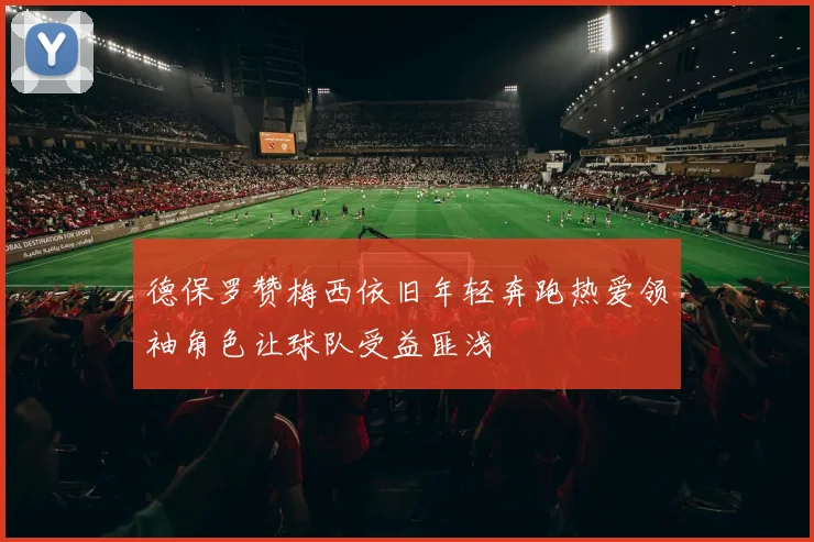 德保罗赞梅西依旧年轻奔跑热爱领袖角色让球队受益匪浅
