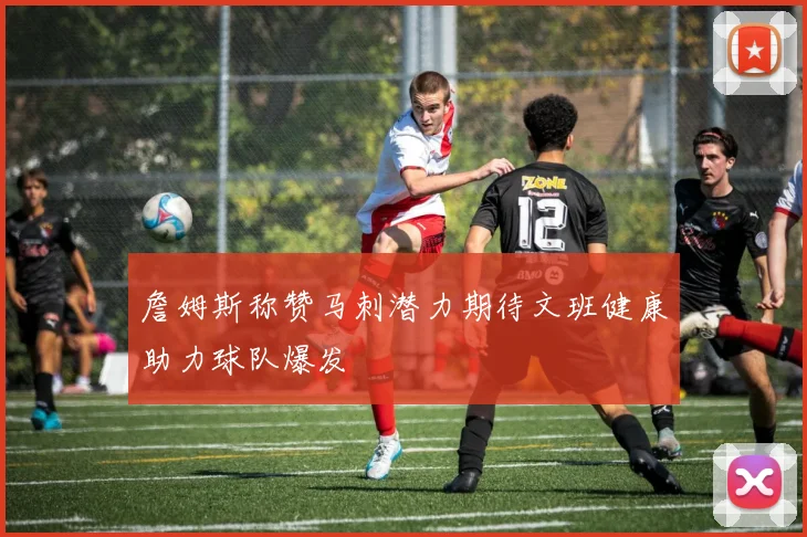 詹姆斯称赞马刺潜力期待文班健康助力球队爆发
