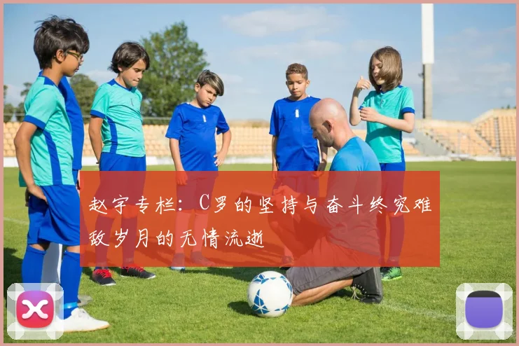 赵宇专栏：C罗的坚持与奋斗终究难敌岁月的无情流逝