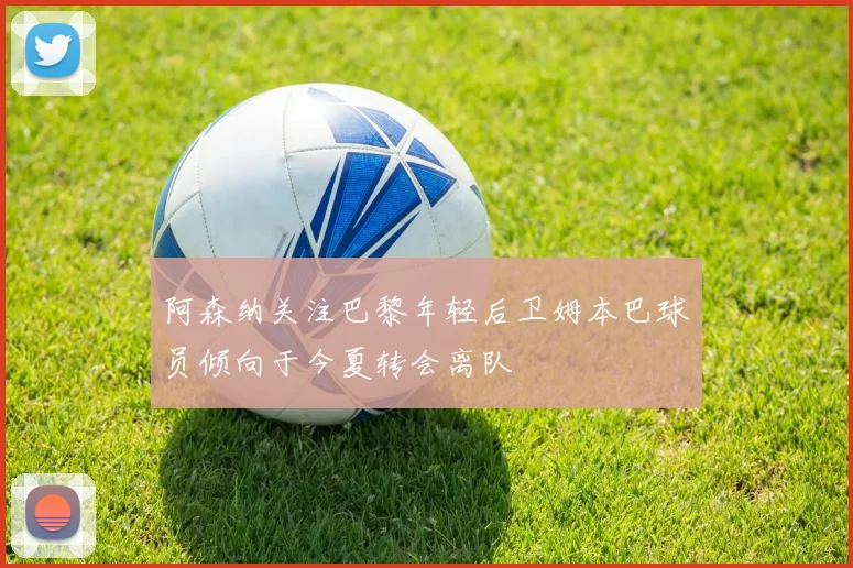阿森纳关注巴黎年轻后卫姆本巴球员倾向于今夏转会离队