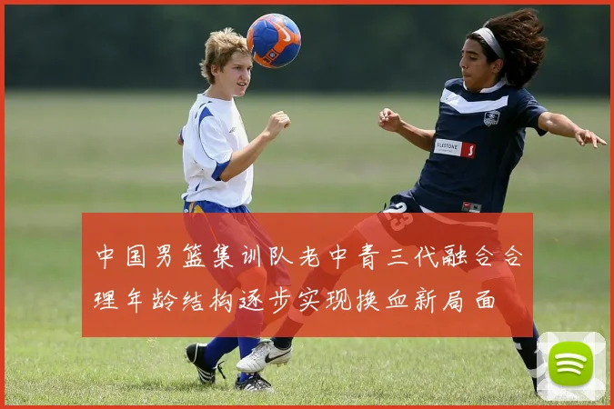 中国男篮集训队老中青三代融合合理年龄结构逐步实现换血新局面